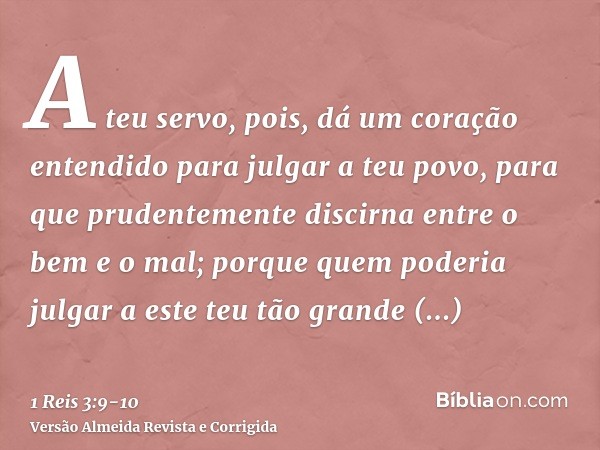 A teu servo, pois, dá um coração entendido para julgar a teu povo, para que prudentemente discirna entre o bem e o mal; porque quem poderia julgar a este teu tã