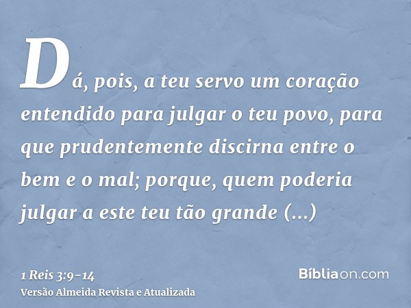 Dá, pois, a teu servo um coração entendido para julgar o teu povo, para que prudentemente discirna entre o bem e o mal; porque, quem poderia julgar a este teu t