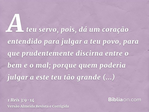 A teu servo, pois, dá um coração entendido para julgar a teu povo, para que prudentemente discirna entre o bem e o mal; porque quem poderia julgar a este teu tã