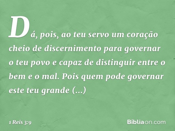 Dá, pois, ao teu servo um coração cheio de discernimento para governar o teu povo e capaz de distinguir entre o bem e o mal. Pois quem pode governar este teu gr