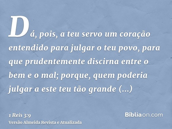 Dá, pois, a teu servo um coração entendido para julgar o teu povo, para que prudentemente discirna entre o bem e o mal; porque, quem poderia julgar a este teu t