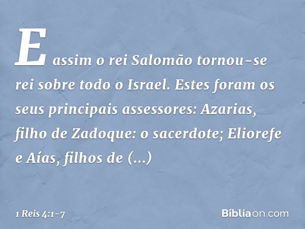 E assim o rei Salomão tornou-se rei sobre todo o Israel. Estes foram os seus principais assessores:
Azarias, filho de Zadoque: o sacerdote; Eliorefe e Aías, fil