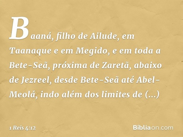 Baaná, filho de Ailude, em Taanaque e em Megido, e em toda a Bete-Seã, próxima de Zaretã, abaixo de Jezreel, desde Bete-Seã até Abel-Meolá, indo além dos limite