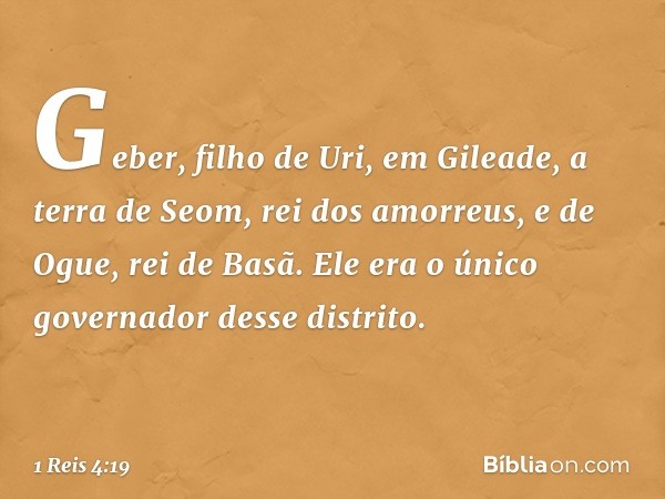 Geber, filho de Uri, em Gileade, a terra de Seom, rei dos amorreus, e de Ogue, rei de Basã. Ele era o único governador desse distrito. -- 1 Reis 4:19