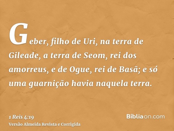 Geber, filho de Uri, na terra de Gileade, a terra de Seom, rei dos amorreus, e de Ogue, rei de Basã; e só uma guarnição havia naquela terra.