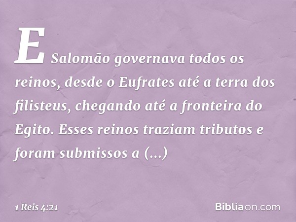 E Salomão governava todos os reinos, desde o Eufrates até a terra dos filisteus, chegando até a fronteira do Egito. Esses reinos traziam tributos e foram submis