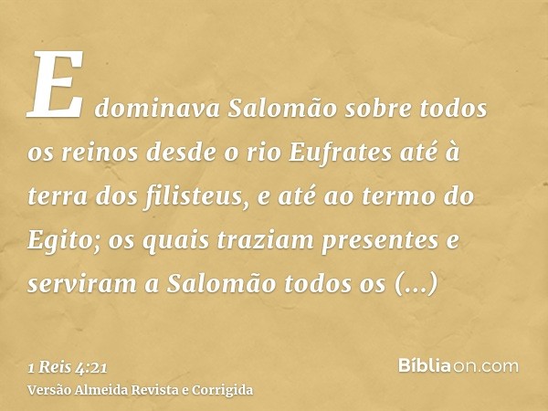 E dominava Salomão sobre todos os reinos desde o rio Eufrates até à terra dos filisteus, e até ao termo do Egito; os quais traziam presentes e serviram a Salomã