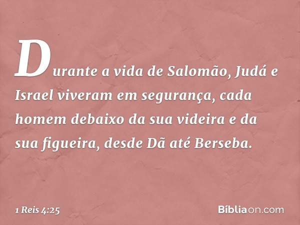 Durante a vida de Salomão, Judá e Israel viveram em segurança, cada homem debaixo da sua videira e da sua figueira, desde Dã até Berseba. -- 1 Reis 4:25