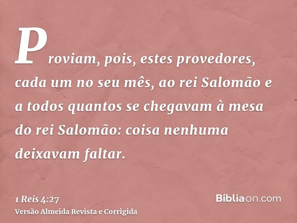 Proviam, pois, estes provedores, cada um no seu mês, ao rei Salomão e a todos quantos se chegavam à mesa do rei Salomão: coisa nenhuma deixavam faltar.