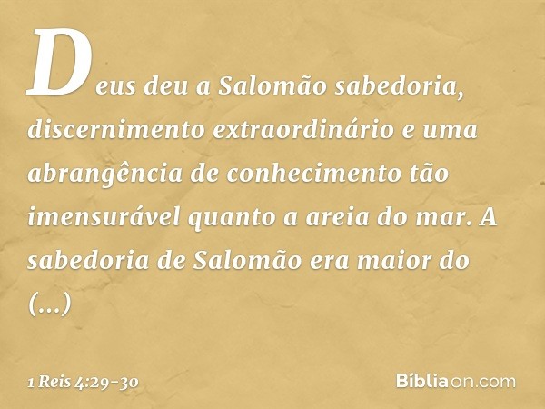 Deus deu a Salomão sabedoria, discernimento extraordinário e uma abrangência de conhecimento tão imensurável quanto a areia do mar. A sabedoria de Salomão era m