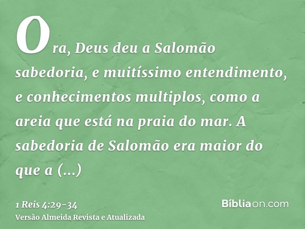 Ora, Deus deu a Salomão sabedoria, e muitíssimo entendimento, e conhecimentos multiplos, como a areia que está na praia do mar.A sabedoria de Salomão era maior 