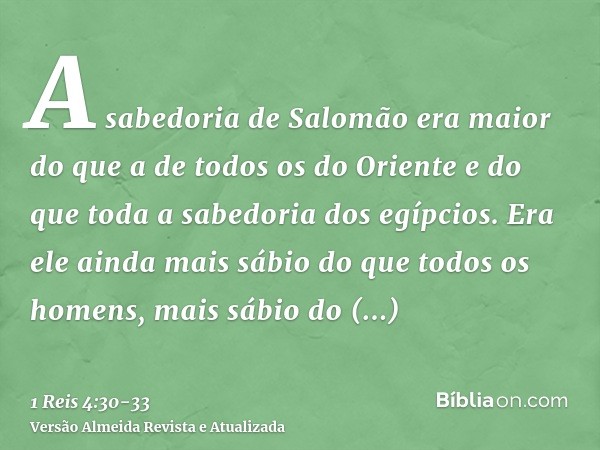 A sabedoria de Salomão era maior do que a de todos os do Oriente e do que toda a sabedoria dos egípcios.Era ele ainda mais sábio do que todos os homens, mais sá