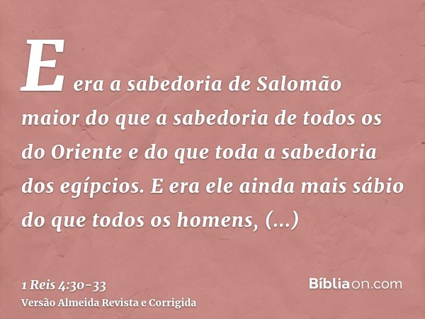 E era a sabedoria de Salomão maior do que a sabedoria de todos os do Oriente e do que toda a sabedoria dos egípcios.E era ele ainda mais sábio do que todos os h