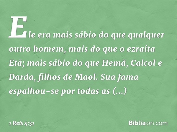 Ele era mais sábio do que qualquer outro homem, mais do que o ezraíta Etã; mais sábio do que Hemã, Calcol e Darda, filhos de Maol. Sua fama espalhou-se por toda