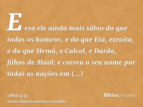 E era ele ainda mais sábio do que todos os homens, e do que Etã, ezraíta, e do que Hemã, e Calcol, e Darda, filhos de Maol; e correu o seu nome por todas as naç