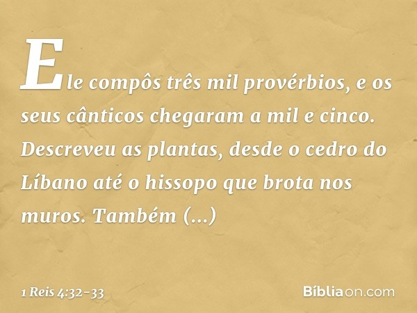 Ele compôs três mil provérbios, e os seus cânticos chegaram a mil e cinco. Descreveu as plantas, desde o cedro do Líbano até o hissopo que brota nos muros. Tamb