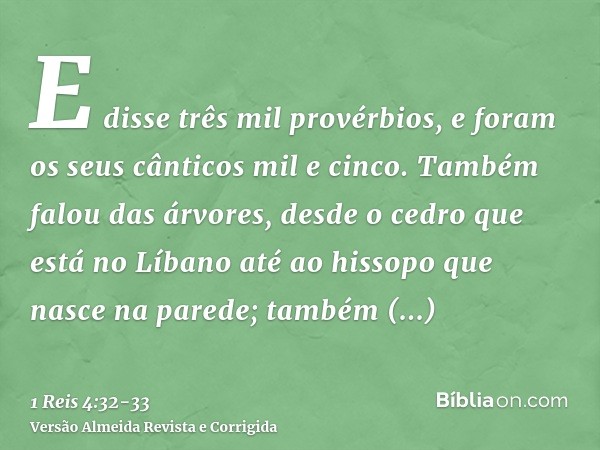 E disse três mil provérbios, e foram os seus cânticos mil e cinco.Também falou das árvores, desde o cedro que está no Líbano até ao hissopo que nasce na parede;