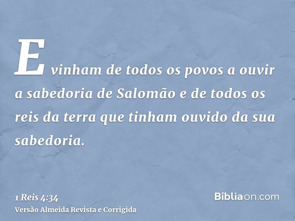 E vinham de todos os povos a ouvir a sabedoria de Salomão e de todos os reis da terra que tinham ouvido da sua sabedoria.