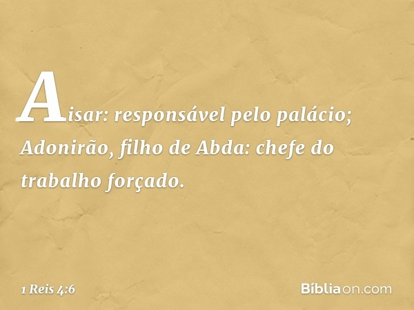 Aisar: responsável pelo palácio;
Adonirão, filho de Abda: chefe do trabalho forçado. -- 1 Reis 4:6