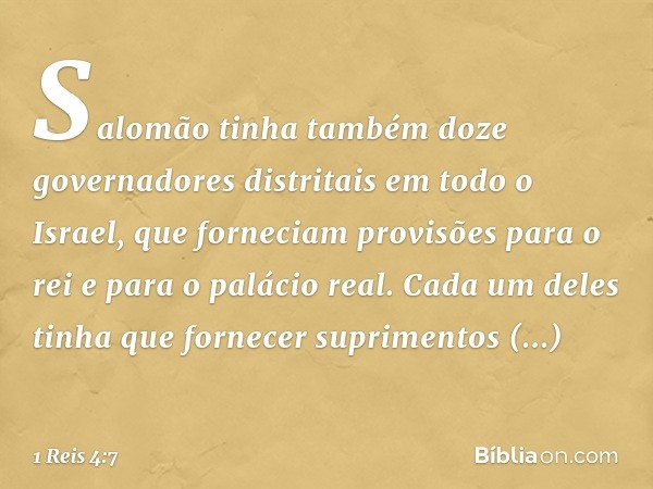 Salomão tinha também doze governadores distritais em todo o Israel, que forneciam provisões para o rei e para o palácio real. Cada um deles tinha que fornecer s