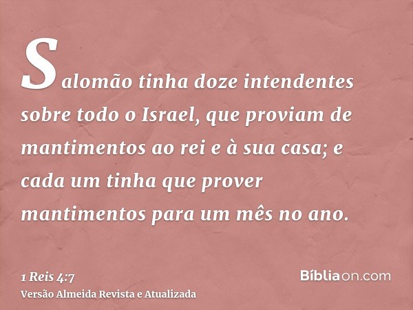 Salomão tinha doze intendentes sobre todo o Israel, que proviam de mantimentos ao rei e à sua casa; e cada um tinha que prover mantimentos para um mês no ano.