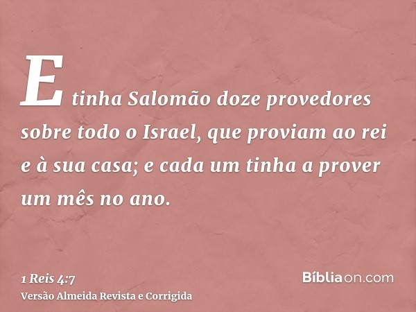 E tinha Salomão doze provedores sobre todo o Israel, que proviam ao rei e à sua casa; e cada um tinha a prover um mês no ano.