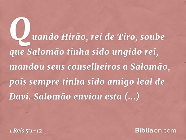 Quando Hirão, rei de Tiro, soube que Salomão tinha sido ungido rei, mandou seus conselheiros a Salomão, pois sempre tinha sido amigo leal de Davi. Salomão envio