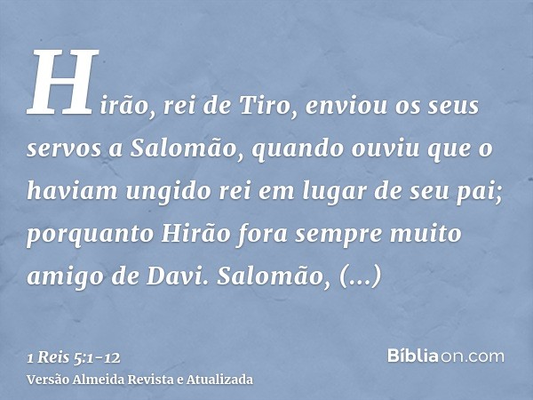 Hirão, rei de Tiro, enviou os seus servos a Salomão, quando ouviu que o haviam ungido rei em lugar de seu pai; porquanto Hirão fora sempre muito amigo de Davi.S