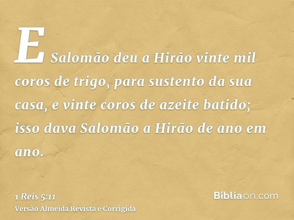 E Salomão deu a Hirão vinte mil coros de trigo, para sustento da sua casa, e vinte coros de azeite batido; isso dava Salomão a Hirão de ano em ano.