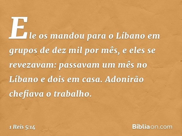 Ele os mandou para o Líbano em grupos de dez mil por mês, e eles se revezavam: passavam um mês no Líbano e dois em casa. Adonirão chefiava o trabalho. -- 1 Reis