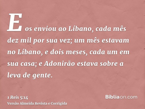 E os enviou ao Líbano, cada mês dez mil por sua vez; um mês estavam no Líbano, e dois meses, cada um em sua casa; e Adonirão estava sobre a leva de gente.