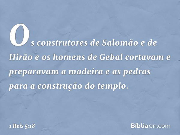 Os construtores de Salomão e de Hirão e os homens de Gebal cortavam e preparavam a madeira e as pedras para a construção do templo. -- 1 Reis 5:18