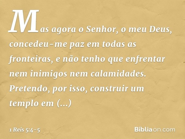 Mas agora o Senhor, o meu Deus, concedeu-me paz em todas as fronteiras, e não tenho que enfrentar nem inimigos nem calamidades. Pretendo, por isso, construir um
