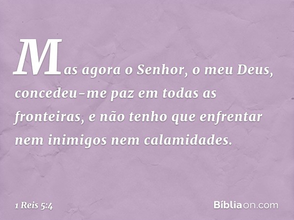 Mas agora o Senhor, o meu Deus, concedeu-me paz em todas as fronteiras, e não tenho que enfrentar nem inimigos nem calamidades. -- 1 Reis 5:4