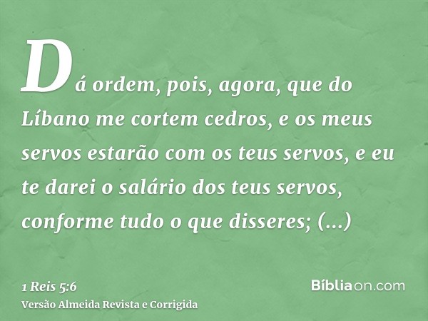 Dá ordem, pois, agora, que do Líbano me cortem cedros, e os meus servos estarão com os teus servos, e eu te darei o salário dos teus servos, conforme tudo o que