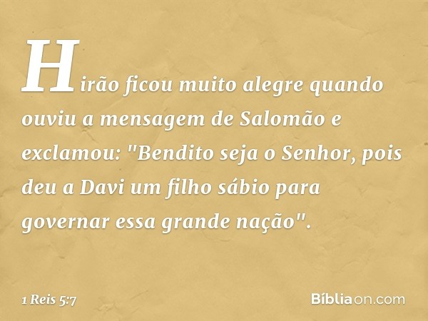 Hirão ficou muito alegre quando ouviu a mensagem de Salomão e exclamou: "Bendito seja o Senhor, pois deu a Davi um filho sábio para governar essa grande nação".