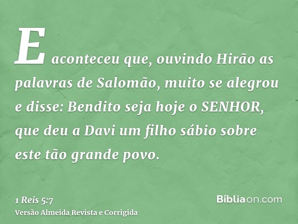 E aconteceu que, ouvindo Hirão as palavras de Salomão, muito se alegrou e disse: Bendito seja hoje o SENHOR, que deu a Davi um filho sábio sobre este tão grande