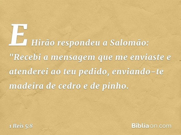 E Hirão respondeu a Salomão:
"Recebi a mensagem que me enviaste e atenderei ao teu pedido, enviando-te madeira de cedro e de pinho. -- 1 Reis 5:8