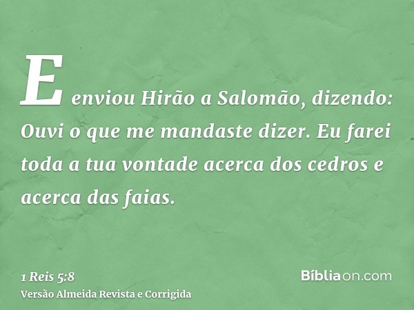 E enviou Hirão a Salomão, dizendo: Ouvi o que me mandaste dizer. Eu farei toda a tua vontade acerca dos cedros e acerca das faias.