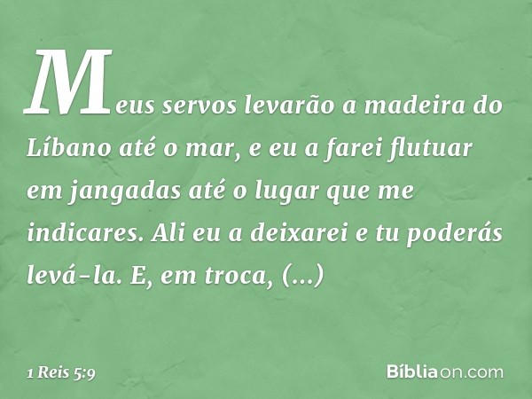 Meus servos levarão a madeira do Líbano até o mar, e eu a farei flutuar em jangadas até o lugar que me indicares. Ali eu a deixarei e tu poderás levá-la. E, em 