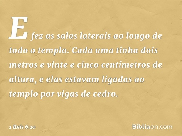 E fez as salas laterais ao longo de todo o templo. Cada uma tinha dois metros e vinte e cinco centímetros de altura, e elas estavam ligadas ao templo por vigas 