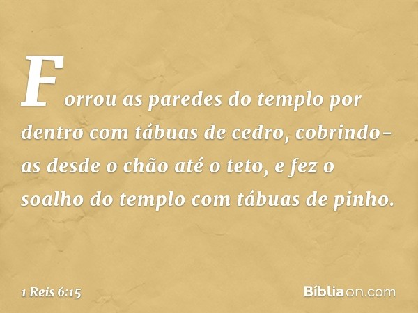 Forrou as paredes do templo por dentro com tábuas de cedro, cobrindo-as desde o chão até o teto, e fez o soalho do templo com tábuas de pinho. -- 1 Reis 6:15