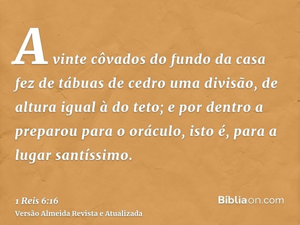 A vinte côvados do fundo da casa fez de tábuas de cedro uma divisão, de altura igual à do teto; e por dentro a preparou para o oráculo, isto é, para a lugar san