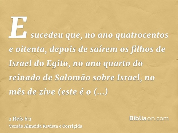 E sucedeu que, no ano quatrocentos e oitenta, depois de saírem os filhos de Israel do Egito, no ano quarto do reinado de Salomão sobre Israel, no mês de zive (e