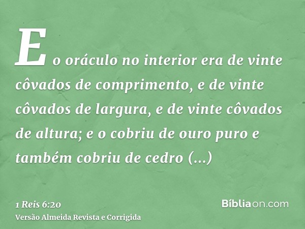 E o oráculo no interior era de vinte côvados de comprimento, e de vinte côvados de largura, e de vinte côvados de altura; e o cobriu de ouro puro e também cobri
