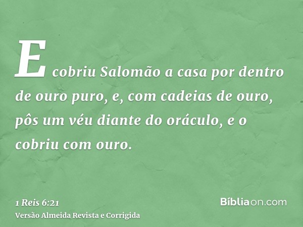 E cobriu Salomão a casa por dentro de ouro puro, e, com cadeias de ouro, pôs um véu diante do oráculo, e o cobriu com ouro.