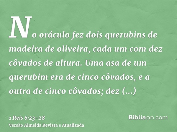 No oráculo fez dois querubins de madeira de oliveira, cada um com dez côvados de altura.Uma asa de um querubim era de cinco côvados, e a outra de cinco côvados;