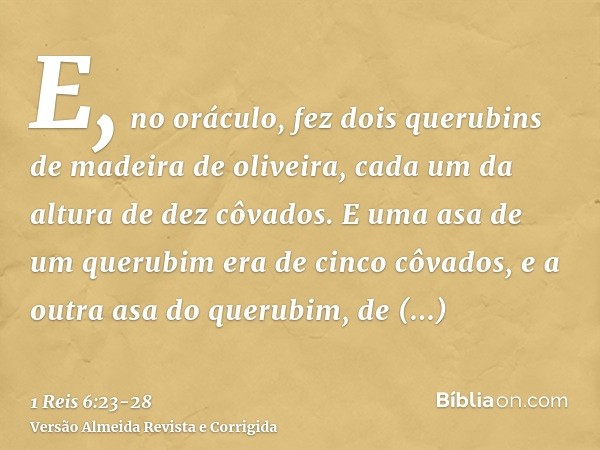 E, no oráculo, fez dois querubins de madeira de oliveira, cada um da altura de dez côvados.E uma asa de um querubim era de cinco côvados, e a outra asa do queru