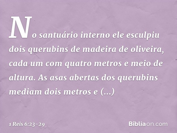 No santuário interno ele esculpiu dois querubins de madeira de oliveira, cada um com quatro metros e meio de altura. As asas abertas dos querubins mediam dois m