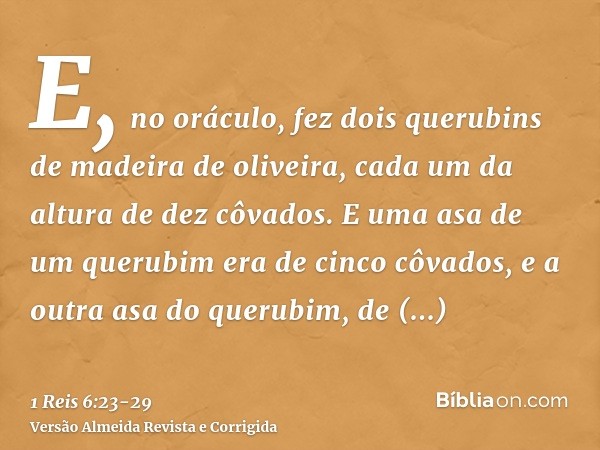 E, no oráculo, fez dois querubins de madeira de oliveira, cada um da altura de dez côvados.E uma asa de um querubim era de cinco côvados, e a outra asa do queru